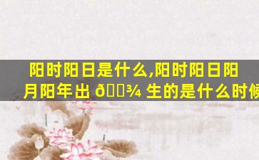 阳时阳日是什么,阳时阳日阳月阳年出 🌾 生的是什么时候